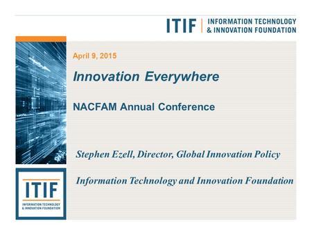 April 9, 2015 Innovation Everywhere NACFAM Annual Conference Stephen Ezell, Director, Global Innovation Policy Information Technology and Innovation Foundation.