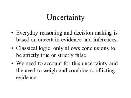Uncertainty Everyday reasoning and decision making is based on uncertain evidence and inferences. Classical logic only allows conclusions to be strictly.