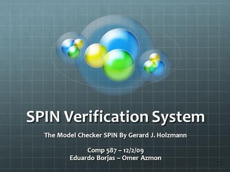 SPIN Verification System The Model Checker SPIN By Gerard J. Holzmann Comp 587 – 12/2/09 Eduardo Borjas – Omer Azmon ☐ ☐