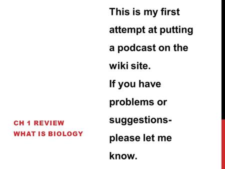CH 1 REVIEW WHAT IS BIOLOGY This is my first attempt at putting a podcast on the wiki site. If you have problems or suggestions- please let me know.