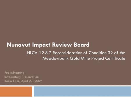 Nunavut Impact Review Board NLCA 12.8.2 Reconsideration of Condition 32 of the Meadowbank Gold Mine Project Certificate Public Hearing Introductory Presentation.