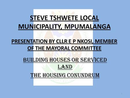 STEVE TSHWETE LOCAL MUNICIPALITY, MPUMALANGA PRESENTATION BY CLLR E P NKOSI, MEMBER OF THE MAYORAL COMMITTEE BUILDING HOUSES OR SERVICED LAND THE HOUSING.