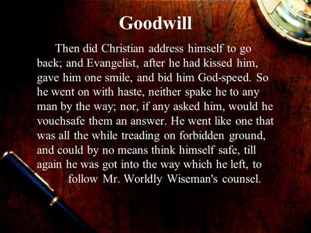 Goodwill Then did Christian address himself to go back; and Evangelist, after he had kissed him, gave him one smile, and bid him God-speed. So he went.
