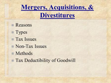 Mergers, Acquisitions, & Divestitures n Reasons n Types n Tax Issues n Non-Tax Issues n Methods n Tax Deductibility of Goodwill.