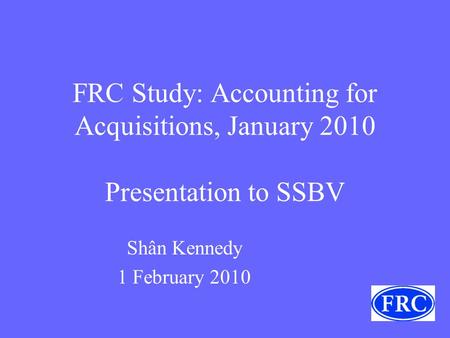 FRC Study: Accounting for Acquisitions, January 2010 Presentation to SSBV Shân Kennedy 1 February 2010.