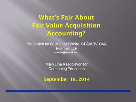 What’s Fair About Fair Value Acquisition Accounting? September 18, 2014 Presented by W. Michael Wolfe, CPA/ABV, CVA Fesnak, LLP Main.