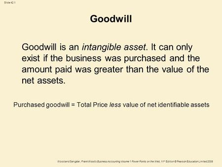 Goodwill Goodwill is an intangible asset. It can only exist if the business was purchased and the amount paid was greater than the value of the net assets.