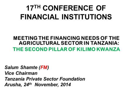 17 TH CONFERENCE OF FINANCIAL INSTITUTIONS MEETING THE FINANCING NEEDS OF THE AGRICULTURAL SECTOR IN TANZANIA: THE SECOND PILLAR OF KILIMO KWANZA Salum.
