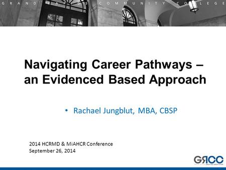 Navigating Career Pathways – an Evidenced Based Approach Rachael Jungblut, MBA, CBSP 2014 HCRMD & MiAHCR Conference September 26, 2014.