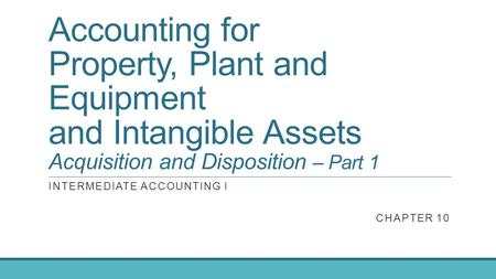 Accounting for Property, Plant and Equipment and Intangible Assets Acquisition and Disposition – Part 1 INTERMEDIATE ACCOUNTING I CHAPTER 10.