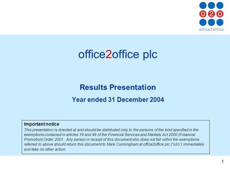 1 office2office plc Results Presentation Year ended 31 December 2004 Important notice This presentation is directed at and should be distributed only to.