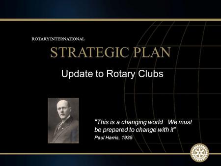 1 March 2010 Update to Rotary Clubs STRATEGIC PLAN ROTARY INTERNATIONAL “ This is a changing world. We must be prepared to change with it” Paul Harris,
