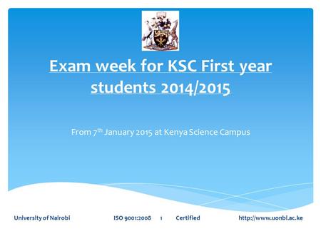Exam week for KSC First year students 2014/2015 From 7 th January 2015 at Kenya Science Campus University of Nairobi ISO 9001:2008 1 Certified