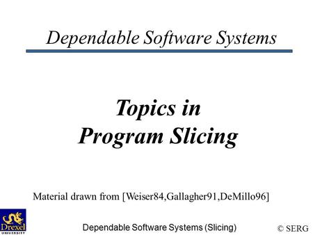 © SERG Dependable Software Systems (Slicing) Dependable Software Systems Topics in Program Slicing Material drawn from [Weiser84,Gallagher91,DeMillo96]
