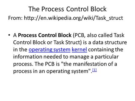 The Process Control Block From:  A Process Control Block (PCB, also called Task Control Block or Task Struct) is.