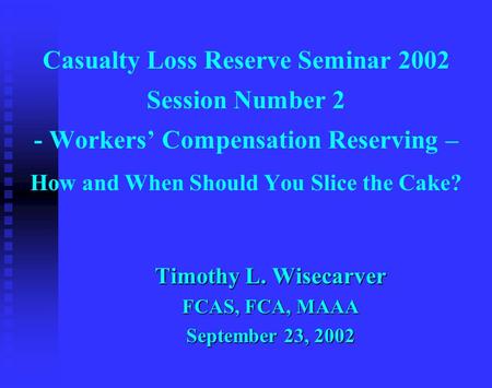 Casualty Loss Reserve Seminar 2002 Session Number 2 - Workers’ Compensation Reserving – How and When Should You Slice the Cake? Timothy L. Wisecarver FCAS,