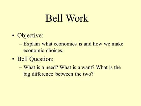 Objective: –Explain what economics is and how we make economic choices. Bell Question: –What is a need? What is a want? What is the big difference between.