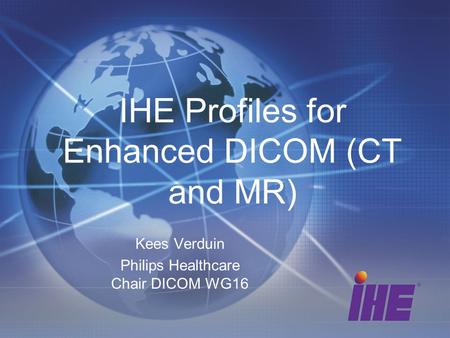 IHE Profiles for Enhanced DICOM (CT and MR) Kees Verduin Philips Healthcare Chair DICOM WG16.