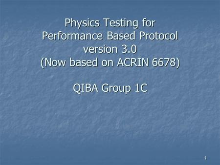 1 Physics Testing for Performance Based Protocol version 3.0 (Now based on ACRIN 6678) QIBA Group 1C.
