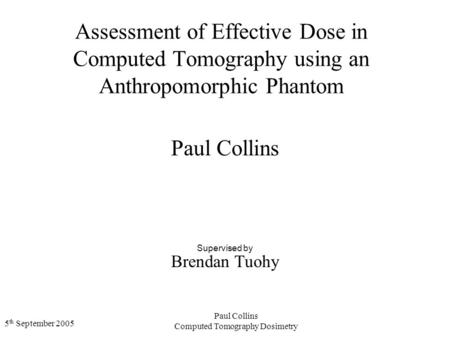5 th September 2005 Paul Collins Computed Tomography Dosimetry Assessment of Effective Dose in Computed Tomography using an Anthropomorphic Phantom Paul.