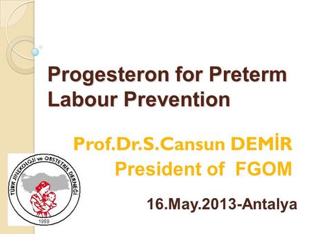 Progesteron for Preterm Labour Prevention Prof.Dr.S.Cansun DEM İ R President of FGOM 16.May.2013-Antalya.