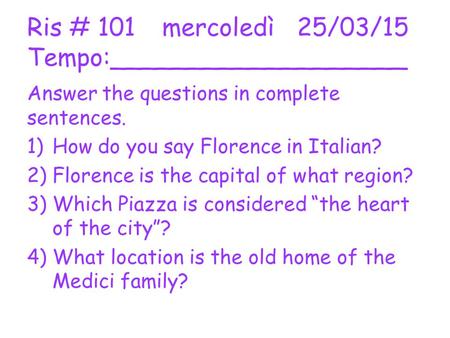 Ris # 101mercoledì25/03/15 Tempo:___________________ Answer the questions in complete sentences. 1)How do you say Florence in Italian? 2)Florence is the.