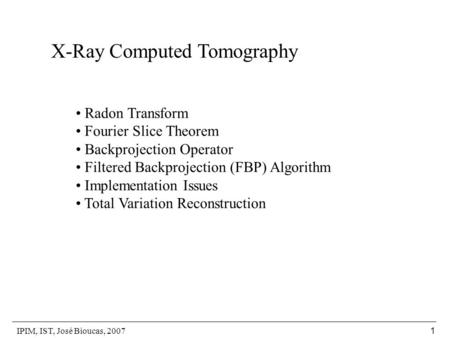 IPIM, IST, José Bioucas, 2007 1 X-Ray Computed Tomography Radon Transform Fourier Slice Theorem Backprojection Operator Filtered Backprojection (FBP) Algorithm.