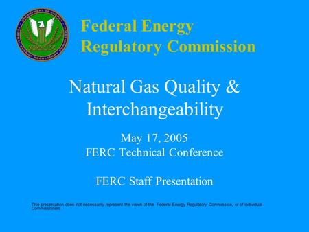 Federal Energy Regulatory Commission Natural Gas Quality & Interchangeability May 17, 2005 FERC Technical Conference FERC Staff Presentation This presentation.