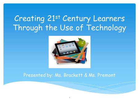Creating 21 st Century Learners Through the Use of Technology Presented by: Ms. Brackett & Ms. Premont 1.