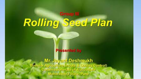 Rolling Seed Plan Group III Presented by Mr. Jayant Deshmukh Director Agriculture (Inputs & Quality Control) Commissionerate of Agriculture Maharashtra.