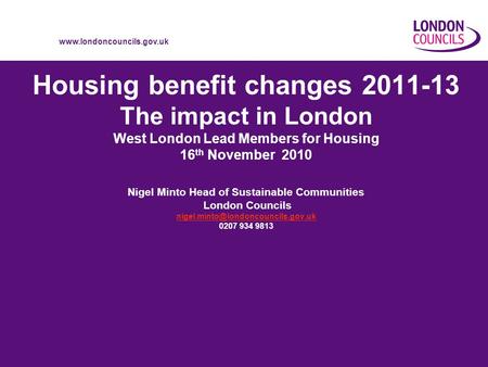 Www.londoncouncils.gov.uk Housing benefit changes 2011-13 The impact in London West London Lead Members for Housing 16 th November 2010 Nigel Minto Head.