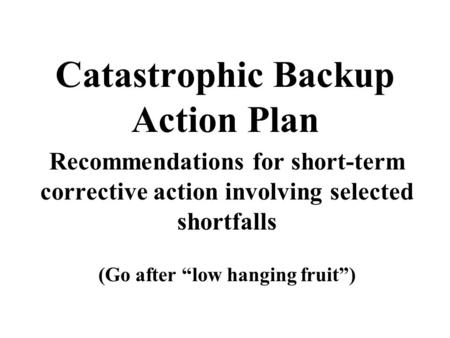 Catastrophic Backup Action Plan Recommendations for short-term corrective action involving selected shortfalls (Go after “low hanging fruit”)