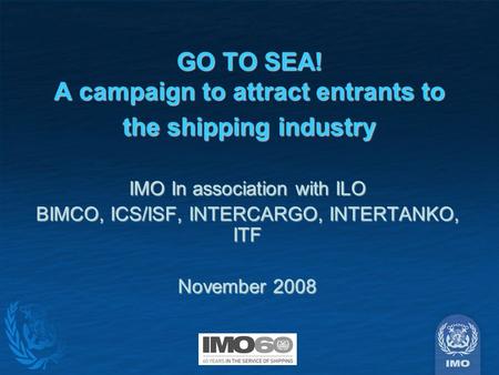 GO TO SEA! A campaign to attract entrants to the shipping industry IMO In association with ILO BIMCO, ICS/ISF, INTERCARGO, INTERTANKO, ITF November 2008.