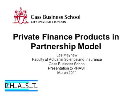 Private Finance Products in Partnership Model Les Mayhew Faculty of Actuarial Science and Insurance Cass Business School Presentation to PHAST March 2011.
