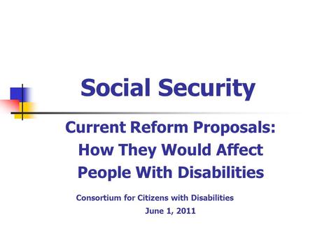 Social Security Current Reform Proposals: How They Would Affect People With Disabilities Consortium for Citizens with Disabilities June 1, 2011.