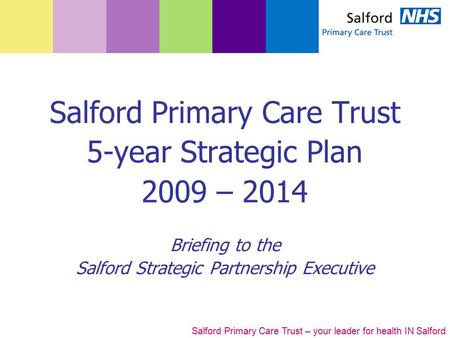 Salford Primary Care Trust – your leader for health IN Salford Salford Primary Care Trust 5-year Strategic Plan 2009 – 2014 Briefing to the Salford Strategic.