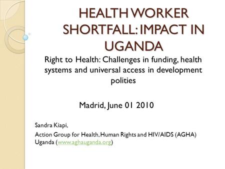 HEALTH WORKER SHORTFALL: IMPACT IN UGANDA Right to Health: Challenges in funding, health systems and universal access in development polities Madrid, June.
