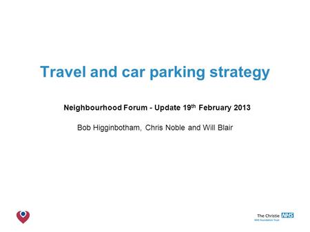 The Christie NHS Foundation Trust Travel and car parking strategy Neighbourhood Forum - Update 19 th February 2013 Bob Higginbotham, Chris Noble and Will.