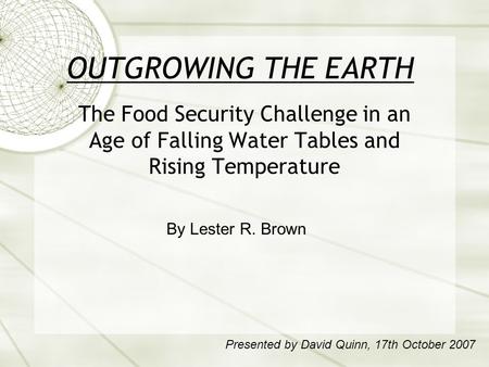 OUTGROWING THE EARTH The Food Security Challenge in an Age of Falling Water Tables and Rising Temperature By Lester R. Brown Presented by David Quinn,