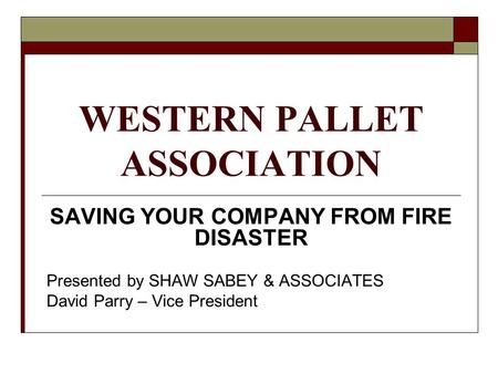 WESTERN PALLET ASSOCIATION SAVING YOUR COMPANY FROM FIRE DISASTER Presented by SHAW SABEY & ASSOCIATES David Parry – Vice President.