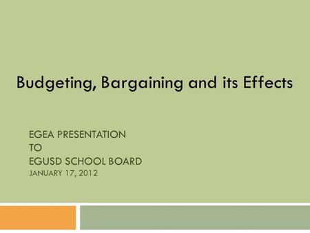 EGEA PRESENTATION TO EGUSD SCHOOL BOARD JANUARY 17, 2012 Budgeting, Bargaining and its Effects.