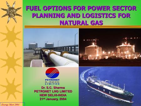 Energy Mart 2004 1 FUEL OPTIONS FOR POWER SECTOR PLANNING AND LOGISTICS FOR NATURAL GAS Dr. S.C. Sharma PETRONET LNG LIMITED NEW DELHI-INDIA 21 st January,