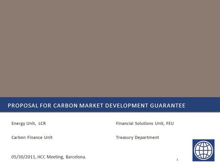 Financial Solutions Unit, FEU Treasury Department PROPOSAL FOR CARBON MARKET DEVELOPMENT GUARANTEE Energy Unit, LCR Carbon Finance Unit 1 05/30/2011, HCC.