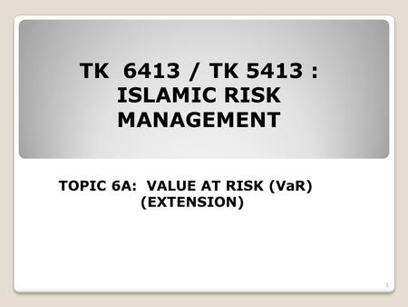 TK 6413 / TK 5413 : ISLAMIC RISK MANAGEMENT TOPIC 6A: VALUE AT RISK (VaR) (EXTENSION) 1.