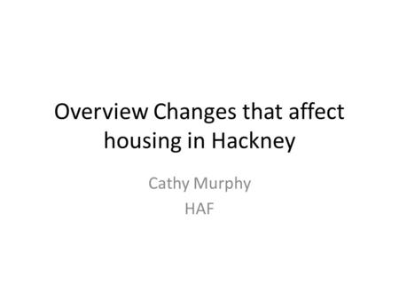 Overview Changes that affect housing in Hackney Cathy Murphy HAF.