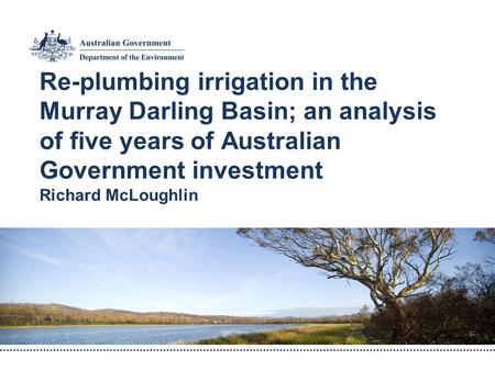 Re-plumbing irrigation in the Murray Darling Basin; an analysis of five years of Australian Government investment Richard McLoughlin.