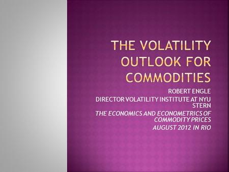 ROBERT ENGLE DIRECTOR VOLATILITY INSTITUTE AT NYU STERN THE ECONOMICS AND ECONOMETRICS OF COMMODITY PRICES AUGUST 2012 IN RIO.