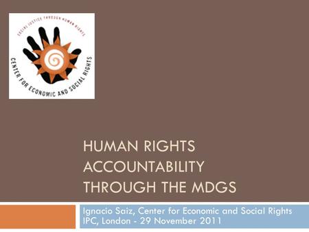 HUMAN RIGHTS ACCOUNTABILITY THROUGH THE MDGS Ignacio Saiz, Center for Economic and Social Rights IPC, London - 29 November 2011.