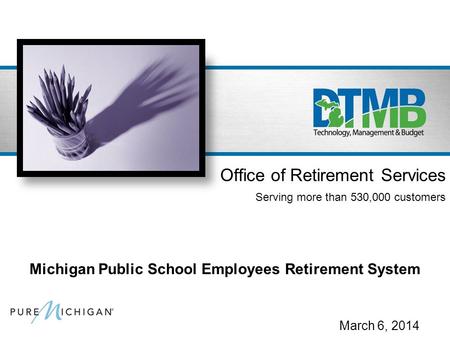 March 6, 2014 Office of Retirement Services Serving more than 530,000 customers Michigan Public School Employees Retirement System.