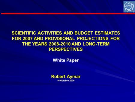 SCIENTIFIC ACTIVITIES AND BUDGET ESTIMATES FOR 2007 AND PROVISIONAL PROJECTIONS FOR THE YEARS 2008-2010 AND LONG-TERM PERSPECTIVES White Paper Robert Aymar.